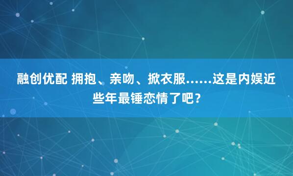 融创优配 拥抱、亲吻、掀衣服......这是内娱近些年最锤恋情了吧？