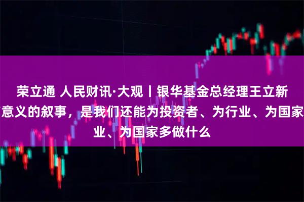 荣立通 人民财讯·大观丨银华基金总经理王立新：真正有意义的叙事，是我们还能为投资者、为行业、为国家多做什么