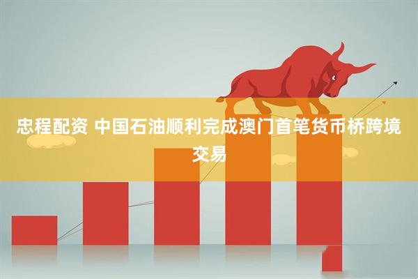 忠程配资 中国石油顺利完成澳门首笔货币桥跨境交易