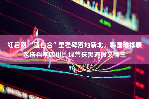 红启网 “蓝白合”里程碑落地新北，韩国瑜撑腰老搭档李四川，绿营抹黑造假又翻车