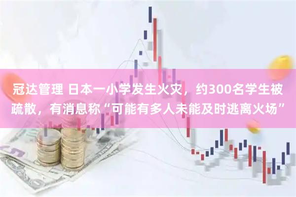 冠达管理 日本一小学发生火灾，约300名学生被疏散，有消息称“可能有多人未能及时逃离火场”