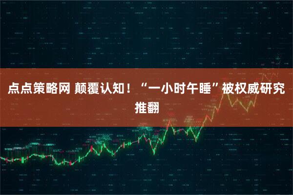 点点策略网 颠覆认知！“一小时午睡”被权威研究推翻