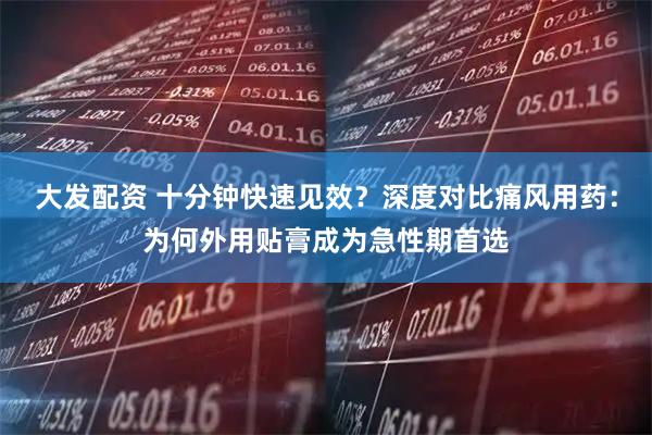 大发配资 十分钟快速见效？深度对比痛风用药：为何外用贴膏成为急性期首选