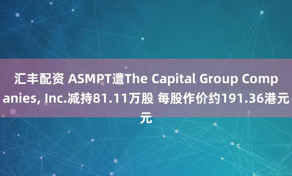 汇丰配资 ASMPT遭The Capital Group Companies, Inc.减持81.11万股 每股作价约191.36港元