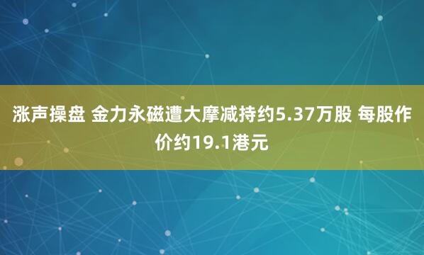 涨声操盘 金力永磁遭大摩减持约5.37万股 每股作价约19.1港元