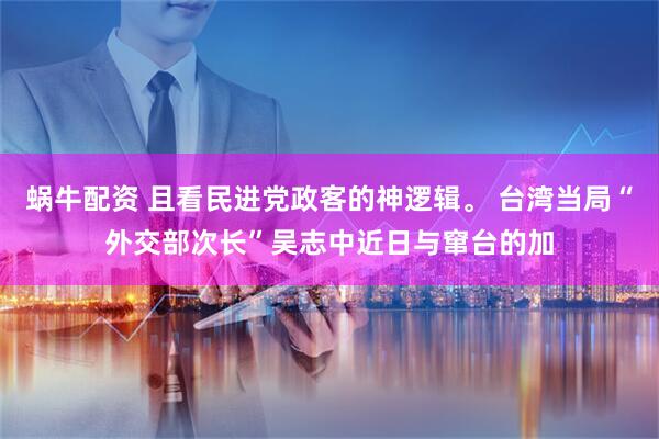 蜗牛配资 且看民进党政客的神逻辑。 台湾当局“外交部次长”吴志中近日与窜台的加