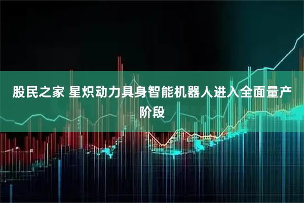 股民之家 星炽动力具身智能机器人进入全面量产阶段