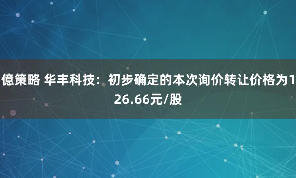 億策略 华丰科技：初步确定的本次询价转让价格为126.66元/股