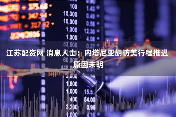 江苏配资网 消息人士：内塔尼亚胡访美行程推迟 原因未明