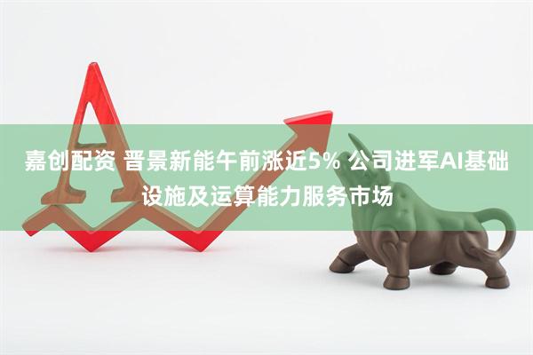 嘉创配资 晋景新能午前涨近5% 公司进军AI基础设施及运算能力服务市场