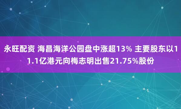 永旺配资 海昌海洋公园盘中涨超13% 主要股东以11.1亿港元向梅志明出售21.75%股份