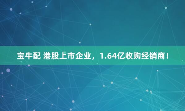 宝牛配 港股上市企业，1.64亿收购经销商！