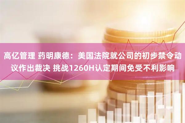 高亿管理 药明康德：美国法院就公司的初步禁令动议作出裁决 挑战1260H认定期间免受不利影响